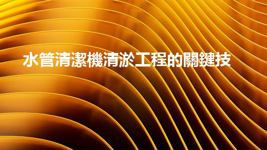 水管清潔機清淤工程的關鍵技術揭秘？如何確保施工安全與效果提升！